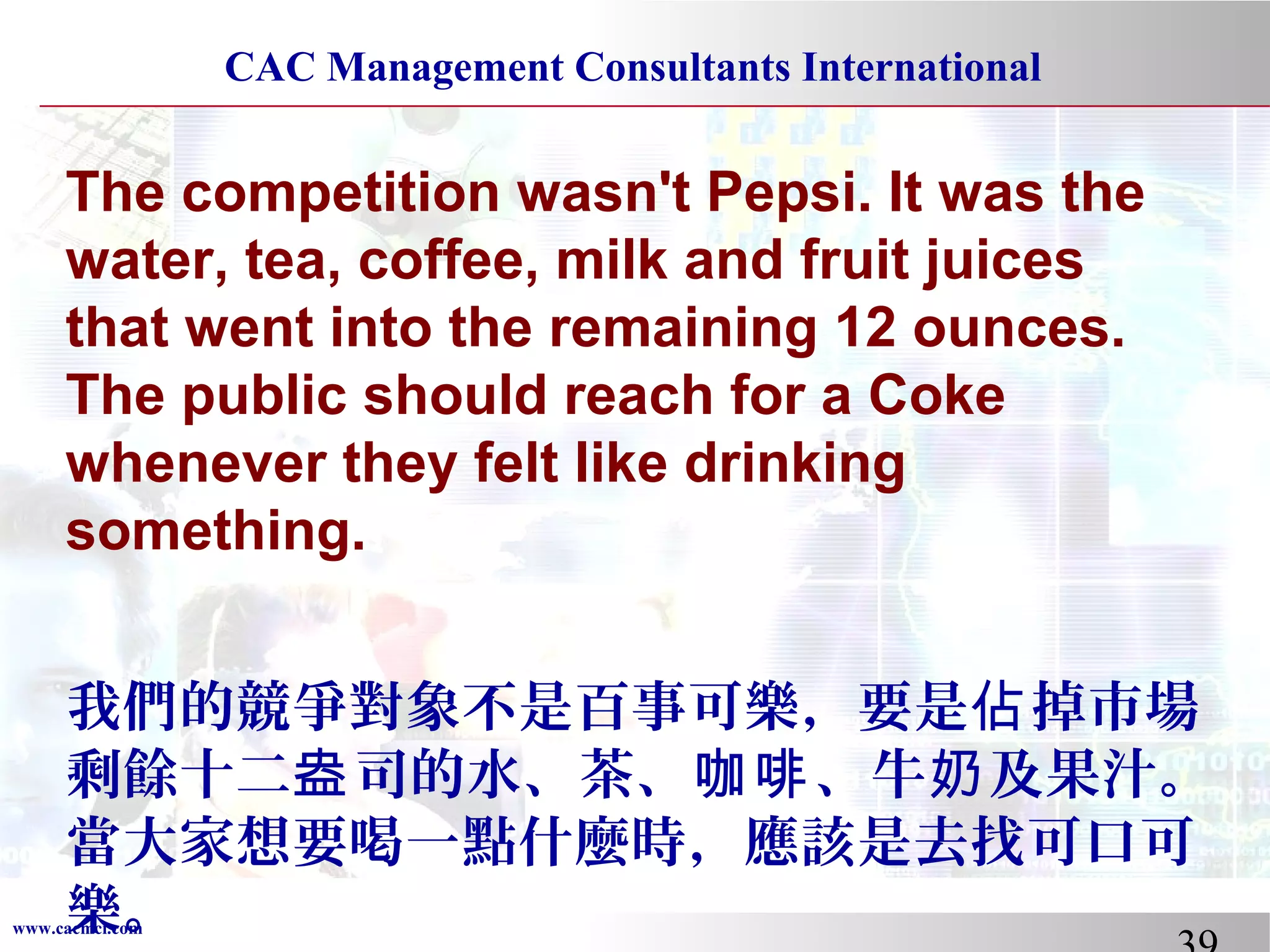 CAC Management Consultants International

The competition wasn't Pepsi. It was the
water, tea, coffee, milk and fruit juices
that went into the remaining 12 ounces.
The public should reach for a Coke
whenever they felt like drinking
something.
我們的競爭對象不是百事可樂，要是佔 掉市場
剩餘十二盎 司的水、茶、咖啡 、牛奶 及果汁。
當大家想要喝一點什麼時，應該是去找可口可
樂。

www.cacmci.com

 