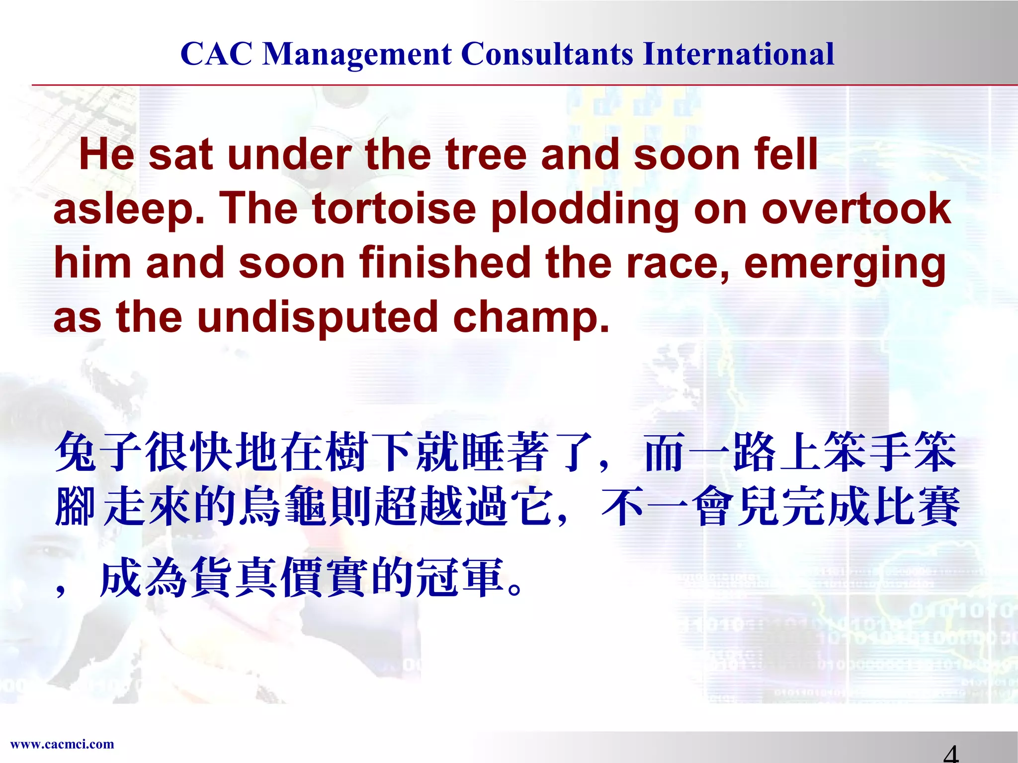 CAC Management Consultants International

He sat under the tree and soon fell
asleep. The tortoise plodding on overtook
him and soon finished the race, emerging
as the undisputed champ.
兔子很快地在樹下就睡著了，而一路上笨手笨
腳 走來的烏龜則超越過它，不一會兒完成比賽
，成為貨真價實的冠軍。

www.cacmci.com

 