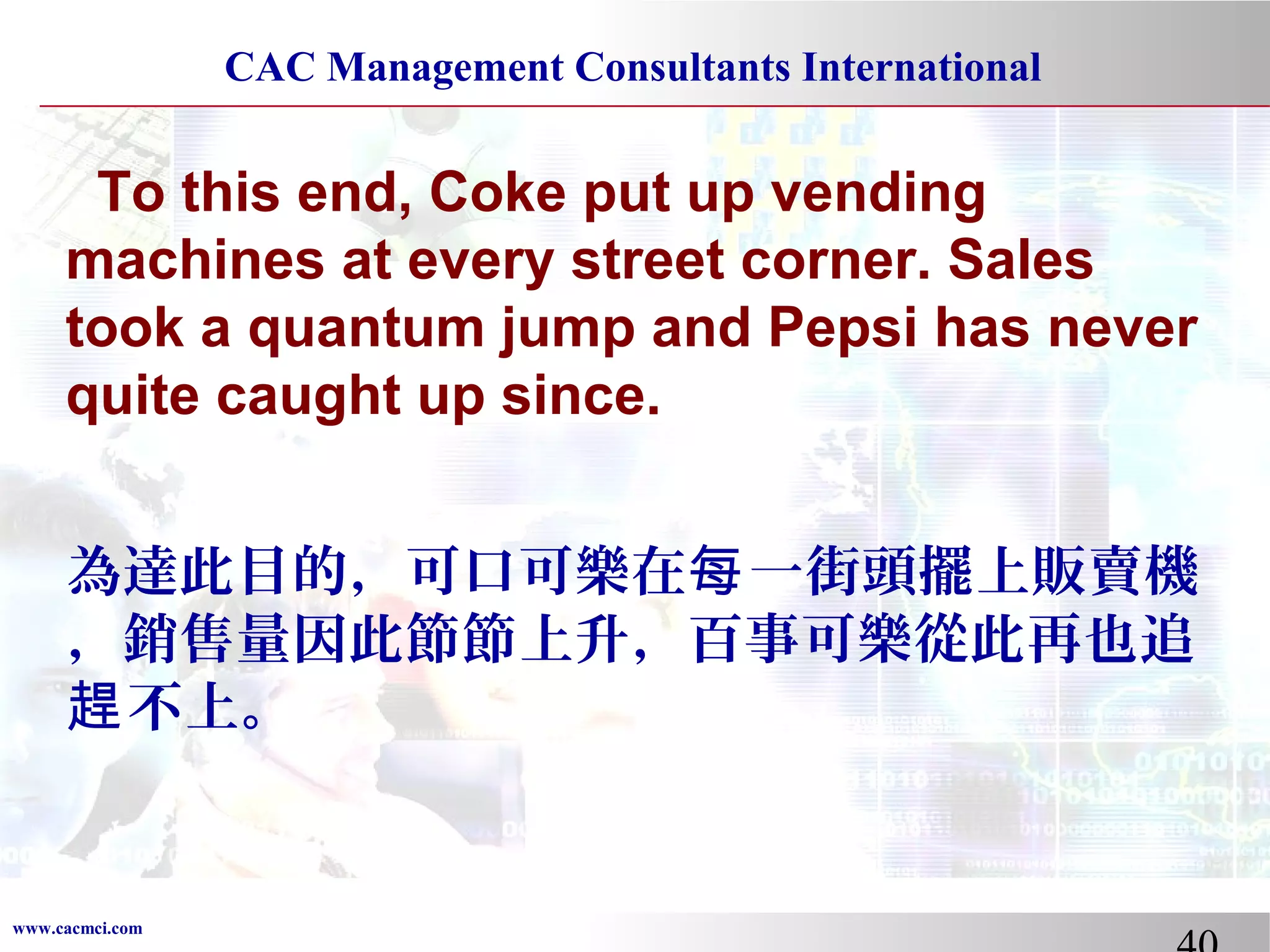 CAC Management Consultants International

To this end, Coke put up vending
machines at every street corner. Sales
took a quantum jump and Pepsi has never
quite caught up since.
為達此目的，可口可樂在每 一街頭擺上販賣機
，銷售量因此節節上升，百事可樂從此再也追
趕 不上。

www.cacmci.com

 