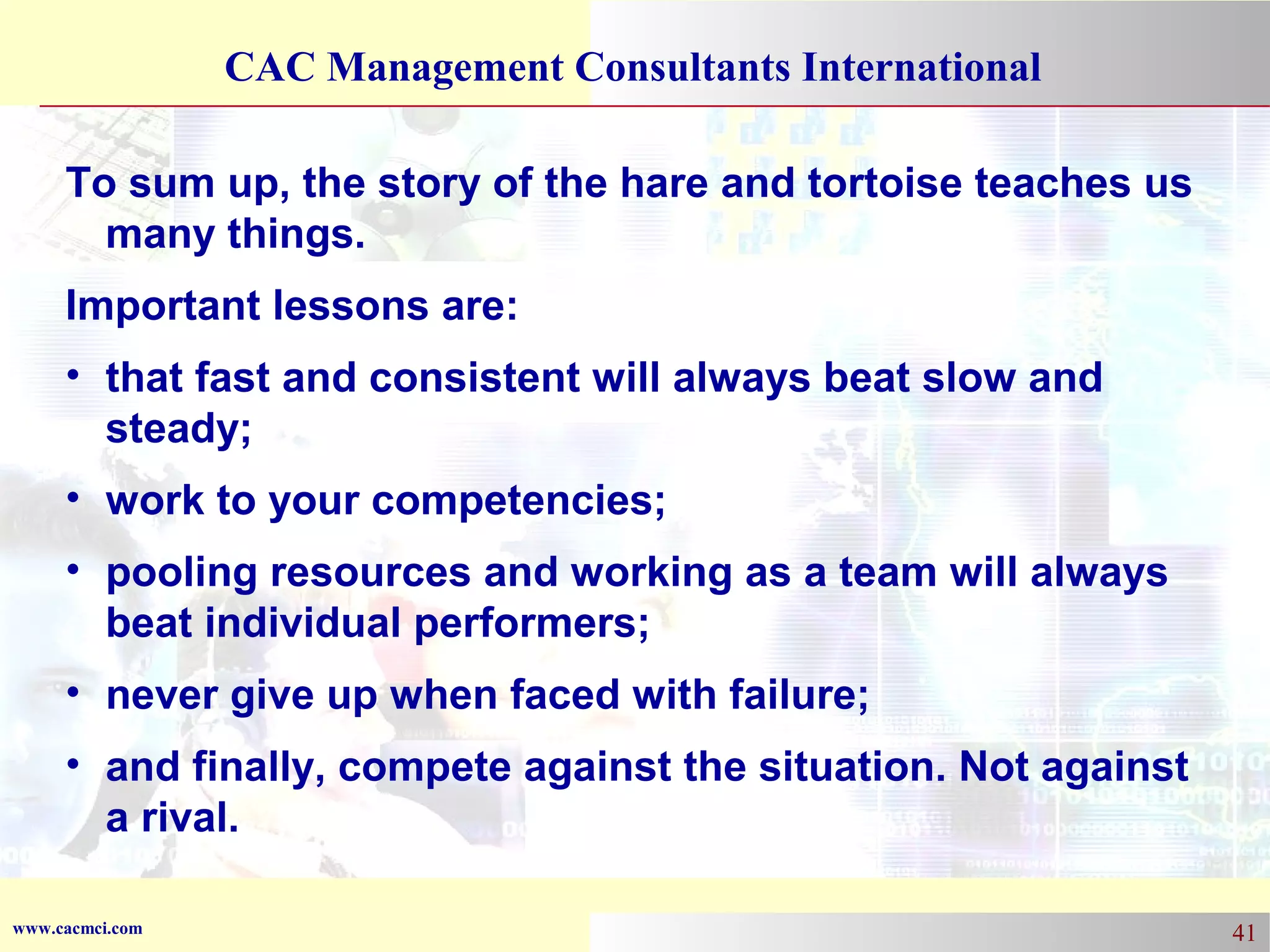 CAC Management Consultants International
To sum up, the story of the hare and tortoise teaches us
many things.
Important lessons are:
• that fast and consistent will always beat slow and
steady;
• work to your competencies;
• pooling resources and working as a team will always
beat individual performers;
• never give up when faced with failure;
• and finally, compete against the situation. Not against
a rival.
www.cacmci.com

41

 
