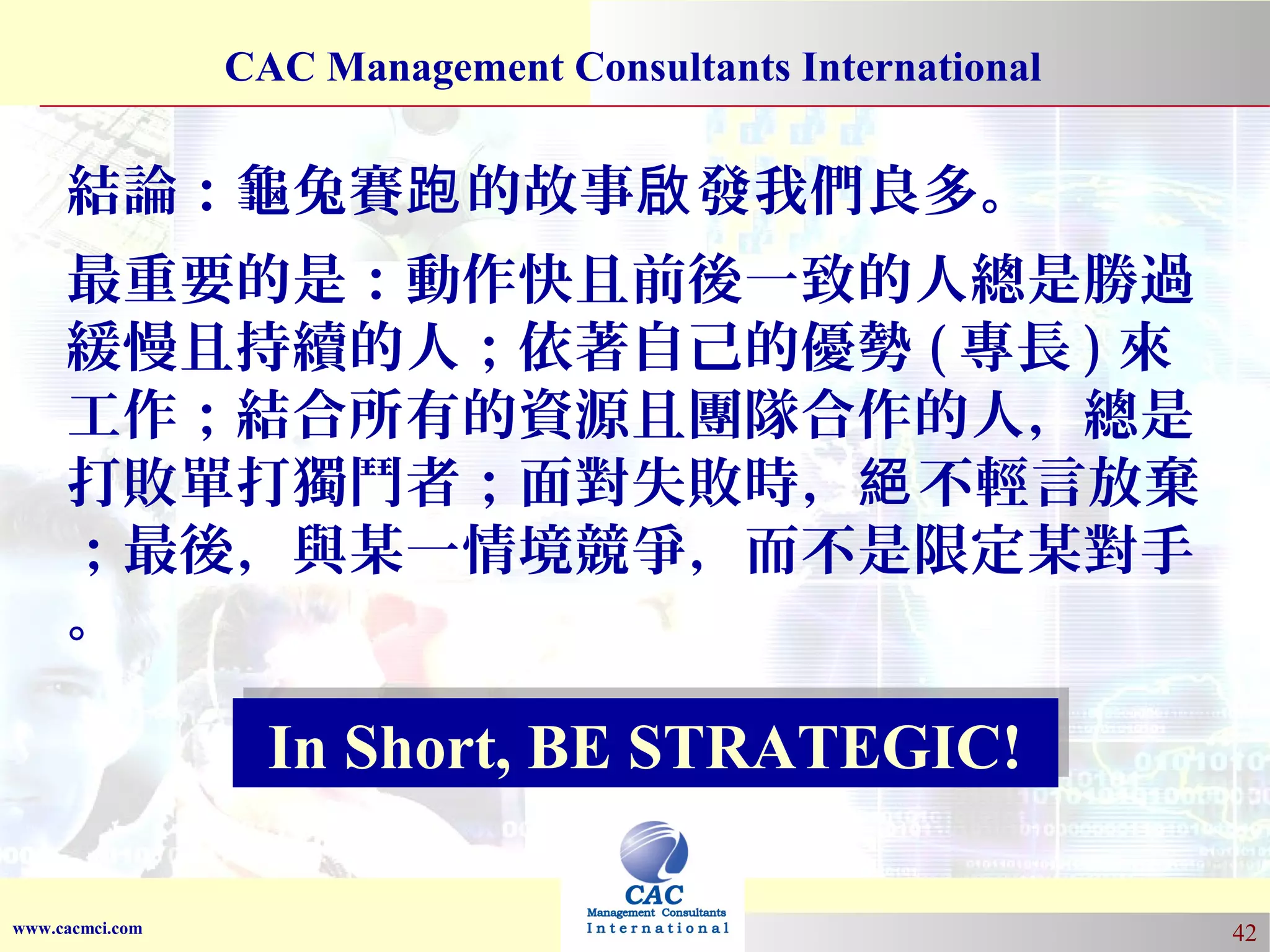 CAC Management Consultants International

結論：龜兔賽跑 的故事啟 發我們良多。
最重要的是：動作快且前後一致的人總是勝過
緩慢且持續的人；依著自己的優勢 ( 專長 ) 來
工作；結合所有的資源且團隊合作的人，總是
打敗單打獨鬥者；面對失敗時，絕 不輕言放棄
；最後，與某一情境競爭，而不是限定某對手
。

In Short, BE STRATEGIC!
In Short, BE STRATEGIC!
www.cacmci.com

42

 