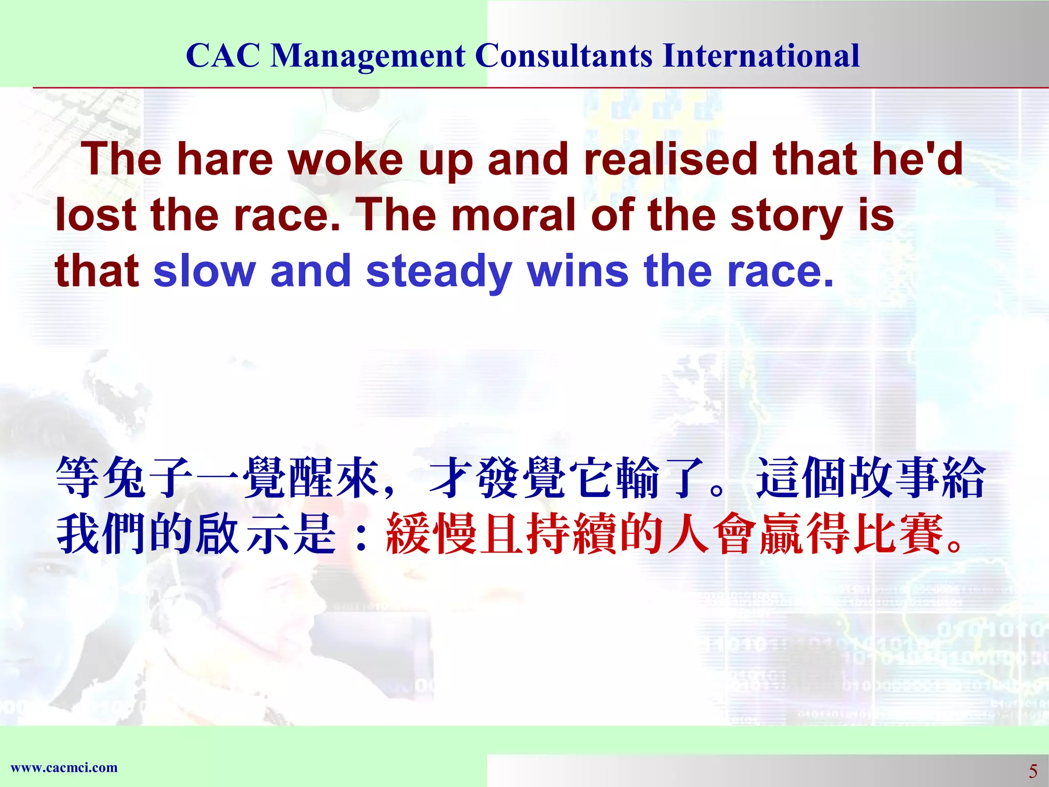 CAC Management Consultants International

The hare woke up and realised that he'd
lost the race. The moral of the story is
that slow and steady wins the race.

等兔子一覺醒來，才發覺它輸了。這個故事給
我們的啟 示是：緩慢且持續的人會贏得比賽。

www.cacmci.com

5

 