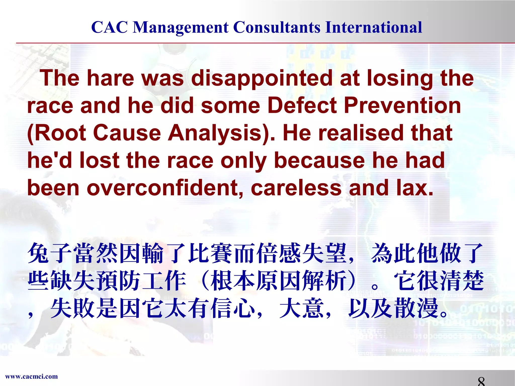 CAC Management Consultants International

The hare was disappointed at losing the
race and he did some Defect Prevention
(Root Cause Analysis). He realised that
he'd lost the race only because he had
been overconfident, careless and lax.
兔子當然因輸了比賽而倍感失望，為此他做了
些缺失預防工作（根本原因解析）。它很清楚
，失敗是因它太有信心，大意，以及散漫。
www.cacmci.com

 
