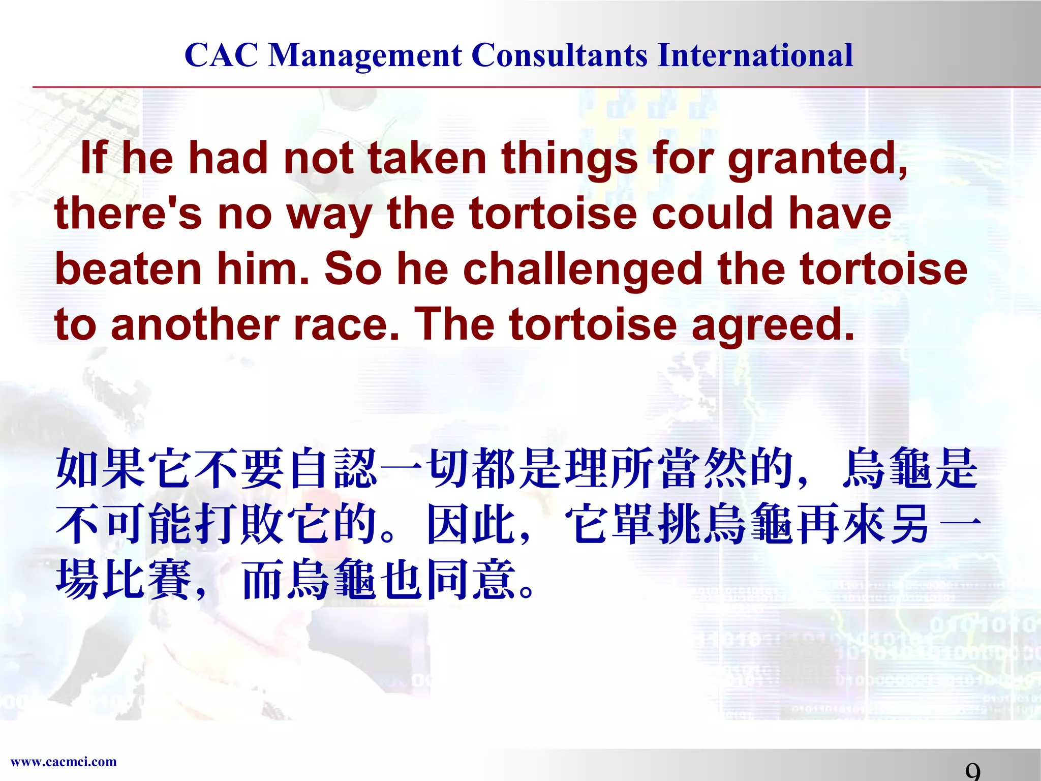 CAC Management Consultants International

If he had not taken things for granted,
there's no way the tortoise could have
beaten him. So he challenged the tortoise
to another race. The tortoise agreed.
如果它不要自認一切都是理所當然的，烏龜是
不可能打敗它的。因此，它單挑烏龜再來另 一
場比賽，而烏龜也同意。

www.cacmci.com

 