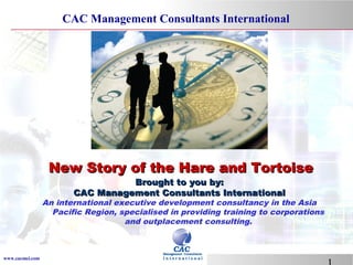 CAC Management Consultants International

New Story of the Hare and Tortoise
Brought to you by:
CAC Management Consultants International

An international executive development consultancy in the Asia
Pacific Region, specialised in providing training to corporations
and outplacement consulting.

www.cacmci.com

 