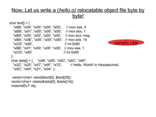 Now, Let us write a ( hello.o)  relocatable object file byte by byte! char text[] = {  '\xB8', '\x04', '\x00', '\x00', '\x00',  // mov eax, 4 '\xBB', '\x01', '\x00', '\x00', '\x00',  // mov ebx, 1 '\xB9', '\x00', '\x00', '\x00', '\x00',  // mov ecx, msg '\xBA', '\x0E', '\x00', '\x00', '\x00',  // mov edx, 14 '\xCD', '\x80',  // int 0x80 '\xB8', '\x01', '\x00', '\x00', '\x00',  // mov eax, 1 '\xCD', '\x80'  // int 0x80 }; char data[] = {  '\x48', '\x65', '\x6C', '\x6C', '\x6F',  '\x2C', '\x20', '\x57', '\x6F', '\x72',  // Hello, World! In Hexadecimal. '\x6C', '\x64', '\x21', '\x0A'  }; vector<char> vtext(&text[0], &text[29]); vector<char> vdata(&data[0], &data[14]); miasmaELF obj; sample.cpp 