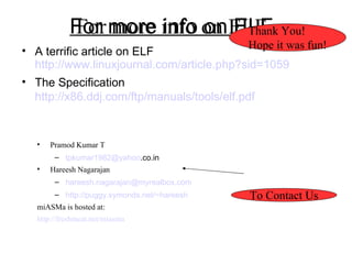 For more info on ELF A terrific article on ELF http://www.linuxjournal.com/article.php?sid=1059 The Specification http://x86.ddj.com/ftp/manuals/tools/elf.pdf For more info on ELF Pramod Kumar T  [email_address] .co.in Hareesh Nagarajan [email_address] http://puggy.symonds.net/~hareesh miASMa is hosted at: http://freshmeat.net/miasma To Contact Us Thank You! Hope it was fun! 