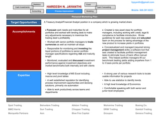 hjayanthi@gmail.com
                          Statistics                                              Excel
      Cash Investments                    HAREESH N. JAYANTHI                                 Cash Forecasting

                         Accounting               Process Improvement             Modeling
                                                                                                                                    Mobile 646.391.8223


                                                                   Personal Marketing Plan

  Target Opportunities                 A Treasury Analyst/Financial Analyst position in a company which is growing market share


                                           Forecast cash needs and maturities for all                 Created a new asset class for portfolio
   Accomplishments                       portfolios and worked with lending desk to make            managers, including working with credit, legal &
                                         any adjustments necessary to maximize the                  compliance to facilitate introduction. Wrote
                                         trading desk’s profitability                               guidelines for said new asset class and educated
                                                                                                    team on the process for taking advantage of the
                                         • Worked with senior portfolio managers to trade
                                                                                                    new product to increase yields in portfolios
                                         currencies as well as maintain all stops
                                                                                                       Conceptualized and managed (required strong
                                         • Responsible for monitoring and investing the
                                                                                                    project management skills) a software tool that
                                         liquid portions of portfolios to senior portfolio
                                                                                                    was created to facilitate portfolio management
                                         manager specifications regarding risk and maturity
                                                                                                    tasks to eliminate hours of back office manual
                                         length
                                                                                                    work. This helped portfolio managers lift our
                                         • Monitored, evaluated and discussed investment            benchmark beating yields adding anywhere from 1
                                         performance against investment objectives and              to 3 basis points per portfolio
                                         market benchmarks both internally and with clients


                                         • High level knowledge of MS Excel including               • A strong user of various research tools to locate
        Expertise                        macros and pivot tables                                    usable information for projects
                                         • A well established reputation for identifying            • Able to use statistics to identify trends
                                         process improvement opportunities and devising
                                                                                                    • A high level knowledge of Economics
                                         solutions, primarily via automation
                                                                                                    • Comfortable speaking with both senior and
                                         • Able to work productively across teams and
                                                                                                    junior level employees
                                         departments




                                                                      Target Companies
Spot Trading                       Belvedere Trading               Allston Trading                   Wolverine Trading                  Boeing Co.
BMO Harris                         Sun Trading                     Chopper Trading                   DRW Trading                        Gambit Trading
Marquette Partners                 Aon                             Blue Fire Capital                 Groupon                            Geneva Trading
 
