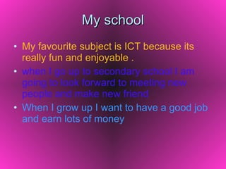 My school My favourite subject is ICT because its really fun and enjoyable . when I go up to secondary school I am going to look forward to meeting new people and make new friend When I grow up I want to have a good job and earn lots of money 