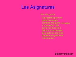 Las Asignaturas Bethany Morrison No me gusta   la geografía pero me gusta la música.  También me gusta  Y el español.  Me gusta la educación física y la tecnología.  Me gusta las ciencias también me gusta las matemáticas el inglés 