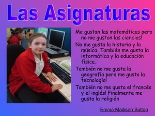 Me gustan  las matemáticas pero no me gustan las ciencias!  No me gusta la historia y la música.  También me gusta la informática y  la educación física.  También no me gusta  la geografía pero me gusta la tecnología!  También no me gusta el francés y el inglés! Finalmente me gusta la religión  Emma Madison Sutton   Las Asignaturas 