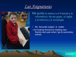Las Asignaturas Me gusta   la música y  el francés   y la informática.  No me gusta  el inglés y la historia y  la tecnología My  favourite subject  is  maths I am looking forward to meeting new friends next year when I go to secondary school.  Cherise 