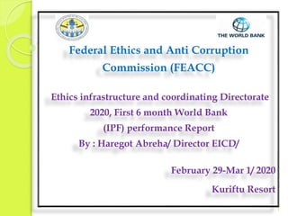 Federal Ethics and Anti Corruption
Commission (FEACC)
Ethics infrastructure and coordinating Directorate
2020, First 6 month World Bank
(IPF) performance Report
By : Haregot Abreha/ Director EICD/
February 29-Mar 1/ 2020
Kuriftu Resort
1
 