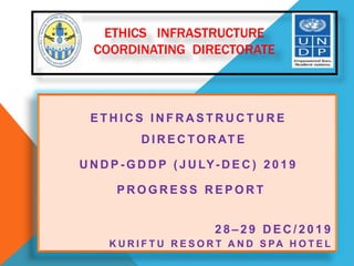 ETHICS INFRASTRUCTURE
COORDINATING DIRECTORATE
E T H I C S I N F R A S T R U C T U R E
D I R E C TO R AT E
U N D P - G D D P ( J U LY- D E C ) 2 0 1 9
P R O G R E S S R E P O R T
2 8 – 2 9 D E C / 2 0 1 9
K U R I F T U R E S O R T A N D S PA H O T E L
 
