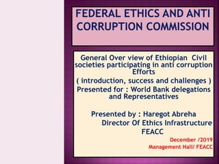 General Over view of Ethiopian Civil
societies participating in anti corruption
Efforts
( introduction, success and challenges )
Presented for : World Bank delegations
and Representatives
Presented by : Haregot Abreha
Director Of Ethics Infrastructure
FEACC
December /2019
Management Hall/ FEACC
 