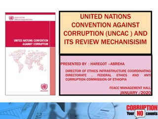 UNITED NATIONS
CONVENTION AGAINST
CORRUPTION (UNCAC ) AND
ITS REVIEW MECHANISISIM
PRESENTED BY : HAREGOT –ABREHA
DIRECTOR OF ETHICS INFRASTRUCTURE COORDINATING
DIRECTORATE , FEDERAL ETHICS AND ANTI
CORRUPTION COMMISSION OF ETHIOPIA
FEACC MANAGEMENT HALL
JANUARY /2020
 