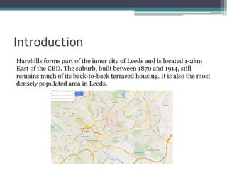 Introduction
Harehills forms part of the inner city of Leeds and is located 1-2km
East of the CBD. The suburb, built between 1870 and 1914, still
remains much of its back-to-back terraced housing. It is also the most
densely populated area in Leeds.
 