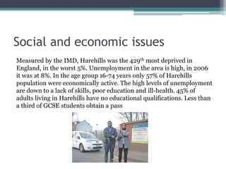Social and economic issues
Measured by the IMD, Harehills was the 429th most deprived in
England, in the worst 5%. Unemployment in the area is high, in 2006
it was at 8%. In the age group 16-74 years only 57% of Harehills
population were economically active. The high levels of unemployment
are down to a lack of skills, poor education and ill-health. 45% of
adults living in Harehills have no educational qualifications. Less than
a third of GCSE students obtain a pass
 