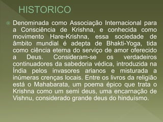  Denominada como Associação Internacional para
a Consciência de Krishna, e conhecida como
movimento Hare-Krishna, essa sociedade de
âmbito mundial é adepta de Bhakti-Yoga, tida
como ciência eterna do serviço de amor oferecido
a Deus. Consideram-se os verdadeiros
continuadores da sabedoria védica, introduzida na
Índia pelos invasores arianos e misturada a
inúmeras crenças locais. Entre os livros da religião
está o Mahabarata, um poema épico que trata o
Krishna como um semi deus, uma encarnação de
Vishnu, considerado grande deus do hinduísmo.
 