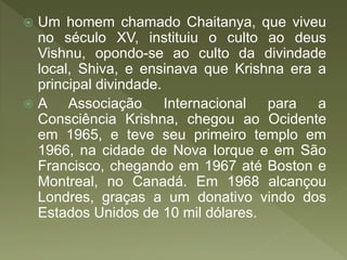  Um homem chamado Chaitanya, que viveu
no século XV, instituiu o culto ao deus
Vishnu, opondo-se ao culto da divindade
local, Shiva, e ensinava que Krishna era a
principal divindade.
 A Associação Internacional para a
Consciência Krishna, chegou ao Ocidente
em 1965, e teve seu primeiro templo em
1966, na cidade de Nova Iorque e em São
Francisco, chegando em 1967 até Boston e
Montreal, no Canadá. Em 1968 alcançou
Londres, graças a um donativo vindo dos
Estados Unidos de 10 mil dólares.
 