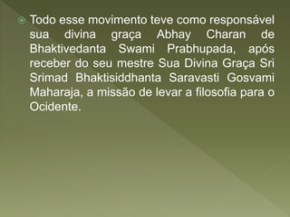  Todo esse movimento teve como responsável
sua divina graça Abhay Charan de
Bhaktivedanta Swami Prabhupada, após
receber do seu mestre Sua Divina Graça Sri
Srimad Bhaktisiddhanta Saravasti Gosvami
Maharaja, a missão de levar a filosofia para o
Ocidente.
 