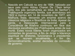  Nascido em Calcutá no ano de 1896, batizado por
seus pais como Abhay Charan De (“Sem temor
junto dos pés semelhantes ao lótus do Senhor”).
Prabhupada organizou família, que abondonou em
1922 e morreu em 14 de novembro de 1977, em
Mathura, Índia, deixando um enorme acervo de
clássicos religiosos e filosóficos da Índia. Apesar da
perda, a Associação Internacional para a
Consciência de Krishna continuou em face dos
discípulos escolhidos por Prabhupada antes de sua
morte. Estes novos líderes foram organizados em
comissões de governos, a fim de dirigir a liderança
espiritual de diretores, funcionários e presidentes
que se reúnem anualmente, a fim de,
democraticamente, aceitar decisões da comissão
de governo.
 