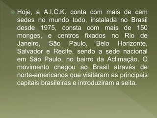  Hoje, a A.I.C.K. conta com mais de cem
sedes no mundo todo, instalada no Brasil
desde 1975, consta com mais de 150
monges, e centros fixados no Rio de
Janeiro, São Paulo, Belo Horizonte,
Salvador e Recife, sendo a sede nacional
em São Paulo, no bairro da Aclimação. O
movimento chegou ao Brasil através de
norte-americanos que visitaram as principais
capitais brasileiras e introduziram a seita.
 