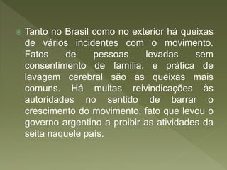  Tanto no Brasil como no exterior há queixas
de vários incidentes com o movimento.
Fatos de pessoas levadas sem
consentimento de família, e prática de
lavagem cerebral são as queixas mais
comuns. Há muitas reivindicações às
autoridades no sentido de barrar o
crescimento do movimento, fato que levou o
governo argentino a proibir as atividades da
seita naquele país.
 