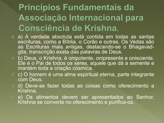 a) A verdade absoluta está contida em todas as santas
escrituras, como a Bíblia, o Corão e outras. Os Vedas são
as Escrituras mais antigas, destacando-se o Bhagavad-
gita, transcrição exata das palavras de Deus.
 b) Deus, o Krishna, é onipotente, onipresente e onisciente.
Ele é o Pai de todos os seres, aquele que dá a semente e
mantém toda a criação cósmica.
 c) O homem é uma alma espiritual eterna, parte integrante
com Deus.
 d) Deve-se fazer todas as coisas como oferecimento a
Krishna.
 e) Os alimentos devem ser apresentados ao Senhor,
Krishna se converte no oferecimento e purifica-os.
 