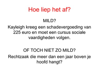 Hoe liep het af?
MILD?
Kayleigh kreeg een schadevergoeding van
225 euro en moet een cursus sociale
vaardigheden volgen.
OF TOCH NIET ZO MILD?
Rechtzaak die meer dan een jaar boven je
hoofd hangt?
 
