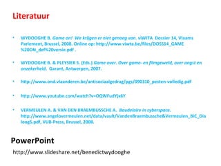 PowerPoint
http://www.slideshare.net/benedictwydooghe
Literatuur
• WYDOOGHE B. Game on! We krijgen er niet genoeg van. viWITA Dossier 14, Vlaams
Parlement, Brussel, 2008. Online op: http://www.viwta.be/files/DOSS14_GAME
%20ON_def%20versie.pdf .
• WYDOOGHE B. & PLEYSIER S. (Eds.) Game over. Over game- en filmgeweld, over angst en
onzekerheid. Garant, Antwerpen, 2007.
• http://www.ond.vlaanderen.be/antisociaalgedrag/pgs/090310_pesten-volledig.pdf
• http://www.youtube.com/watch?v=OQWFudYjx6Y
• VERMEULEN A. & VAN DEN BRAEMBUSSCHE A. Baudelaire in cyberspace.
http://www.angelovermeulen.net/data/vault/VandenBraembussche&Vermeulen_BiC_Dia
loog5.pdf, VUB-Press, Brussel, 2008.
 