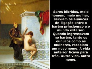 Seres híbridos, meio homem, meio mulher,  serviam os eunucos de  ligação entre o harém principesco e o mundo exterior. Quando ingressavam no harém, tanto os eunucos como as mulheres, recebiam um novo nome. A vida anterior ficava para trás. Outra vida, outro nome. 