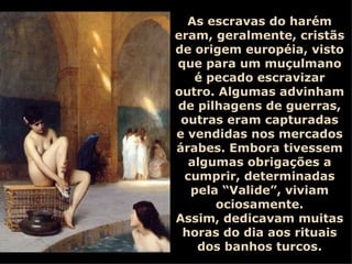 As escravas do harém eram, geralmente, cristãs de origem européia, visto que para um muçulmano é pecado escravizar outro. Algumas advinham de pilhagens de guerras, outras eram capturadas e vendidas nos mercados árabes. Embora tivessem algumas obrigações a cumprir, determinadas pela “Valide”, viviam ociosamente. Assim, dedicavam muitas horas do dia aos rituais dos banhos turcos. 