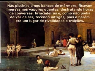 Nas piscinas e nos bancos de mármore, ficavam imersas nos vapores quentes, desfrutando horas de conversas, brincadeiras e, como não podia deixar de ser, tecendo intrigas, pois o harém era um lugar de rivalidades e traições. 