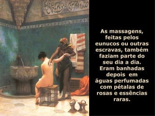 As massagens, feitas pelos eunucos ou outras escravas, também faziam parte do seu dia a dia. Eram banhadas depois  em águas perfumadas com pétalas de rosas e essências raras. 