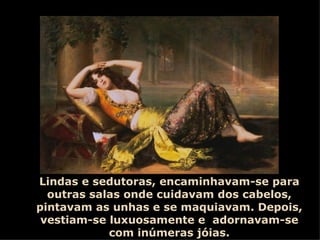 Lindas e sedutoras, encaminhavam-se para outras salas onde cuidavam dos cabelos, pintavam as unhas e se maquiavam. Depois, vestiam-se luxuosamente e  adornavam-se com inúmeras jóias. 