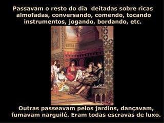 Passavam o resto do dia  deitadas sobre ricas  almofadas, conversando, comendo, tocando instrumentos, jogando, bordando, etc.  Outras passeavam pelos jardins, dançavam, fumavam narguilé. Eram todas escravas de luxo. 