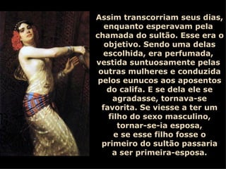 Assim transcorriam seus dias, enquanto esperavam pela  chamada do sultão. Esse era o objetivo. Sendo uma delas escolhida, era perfumada,  vestida suntuosamente pelas  outras mulheres e conduzida pelos eunucos aos aposentos do califa. E se dela ele se agradasse, tornava-se favorita. Se viesse a ter um filho do sexo masculino, tornar-se-ia esposa, e se esse filho fosse o primeiro do sultão passaria a ser primeira-esposa. 