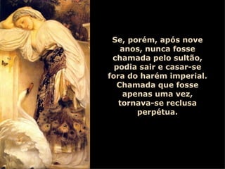Se, porém, após nove anos, nunca fosse chamada pelo sultão, podia sair e casar-se fora do harém imperial. Chamada que fosse apenas uma vez, tornava-se reclusa perpétua. 
