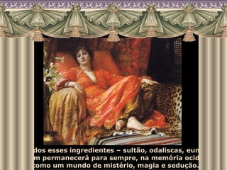 Com todos esses ingredientes – sultão, odaliscas, eunucos – o harém permanecerá para sempre, na memória ocidental, como um mundo de mistério, magia e sedução. 