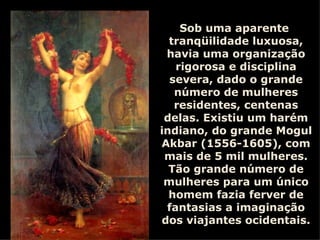 Sob uma aparente  tranqüilidade luxuosa, havia uma organização rigorosa e disciplina severa, dado o grande número de mulheres residentes, centenas delas. Existiu um harém indiano, do grande Mogul Akbar (1556-1605), com mais de 5 mil mulheres. Tão grande número de mulheres para um único homem fazia ferver de fantasias a imaginação dos viajantes ocidentais. 