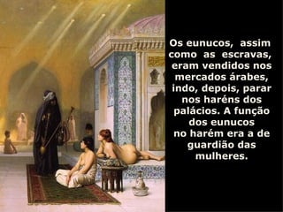 Os eunucos,  assim  como  as  escravas,  eram vendidos nos mercados árabes, indo, depois, parar nos haréns dos palácios. A função dos eunucos no harém era a de guardião das mulheres. 