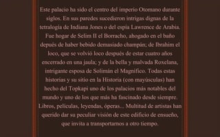Este palacio ha sido el centro del imperio Otomano durante
siglos. En sus paredes sucedieron intrigas dignas de la
tetralogía de Indiana Jones o del espía Lawrence de Arabia.
Fue hogar de Selim II el Borracho, ahogado en el baño
depués de haber bebido demasiado champán; de Ibrahim el
loco, que se volvió loco después de estar cuatro años
encerrado en una jaula; y de la bella y malvada Roxelana,
intrigante esposa de Solimán el Magnífico. Todas estas
historias y su sitio en la Historia (con mayúsculas) han
hecho del Topkapi uno de los palacios más notables del
mundo y uno de los que más ha fascinado desde siempre.
Libros, películas, leyendas, óperas... Multitud de artistas han
querido dar su peculiar visión de este edificio de ensueño,
que invita a transportarnos a otro tiempo.
 