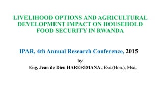 LIVELIHOOD OPTIONS AND AGRICULTURAL
DEVELOPMENT IMPACT ON HOUSEHOLD
FOOD SECURITY IN RWANDA
by
Eng. Jean de Dieu HARERIMANA , Bsc.(Hon.), Msc.
IPAR, 4th Annual Research Conference, 2015
 