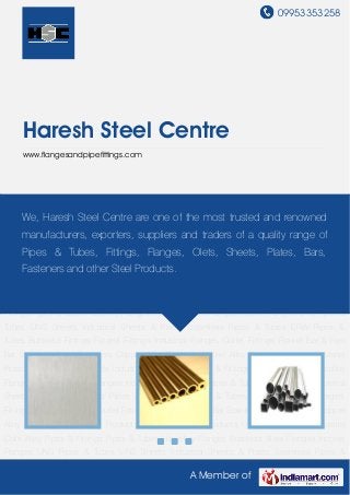 09953353258
A Member of
Haresh Steel Centre
www.flangesandpipefittings.com
Industrial Sheets & Plates Seamless Pipes & Tubes ERW Pipes & Tubes Buttweld
Fittings Forged Fittings Industrial Flanges Outlet Fittings Round Bar & Hex Bar Stainless Steel
Fasteners Copper Alloy Products Nickel Alloy Products Inconel & Monel Products Hastelloy
Products Industrial Coils Alloy Pipes & Fittings Pipes & Tubes Hastelloy Flanges Stainless Steel
Flanges Inconel Flanges UNS Pipes & Tubes UNS Sheets Industrial Sheets & Plates Seamless
Pipes & Tubes ERW Pipes & Tubes Buttweld Fittings Forged Fittings Industrial Flanges Outlet
Fittings Round Bar & Hex Bar Stainless Steel Fasteners Copper Alloy Products Nickel Alloy
Products Inconel & Monel Products Hastelloy Products Industrial Coils Alloy Pipes &
Fittings Pipes & Tubes Hastelloy Flanges Stainless Steel Flanges Inconel Flanges UNS Pipes &
Tubes UNS Sheets Industrial Sheets & Plates Seamless Pipes & Tubes ERW Pipes &
Tubes Buttweld Fittings Forged Fittings Industrial Flanges Outlet Fittings Round Bar & Hex
Bar Stainless Steel Fasteners Copper Alloy Products Nickel Alloy Products Inconel & Monel
Products Hastelloy Products Industrial Coils Alloy Pipes & Fittings Pipes & Tubes Hastelloy
Flanges Stainless Steel Flanges Inconel Flanges UNS Pipes & Tubes UNS Sheets Industrial
Sheets & Plates Seamless Pipes & Tubes ERW Pipes & Tubes Buttweld Fittings Forged
Fittings Industrial Flanges Outlet Fittings Round Bar & Hex Bar Stainless Steel Fasteners Copper
Alloy Products Nickel Alloy Products Inconel & Monel Products Hastelloy Products Industrial
Coils Alloy Pipes & Fittings Pipes & Tubes Hastelloy Flanges Stainless Steel Flanges Inconel
Flanges UNS Pipes & Tubes UNS Sheets Industrial Sheets & Plates Seamless Pipes &
We, Haresh Steel Centre are one of the most trusted and renowned
manufacturers, exporters, suppliers and traders of a quality range of
Pipes & Tubes, Fittings, Flanges, Olets, Sheets, Plates, Bars,
Fasteners and other Steel Products.
 