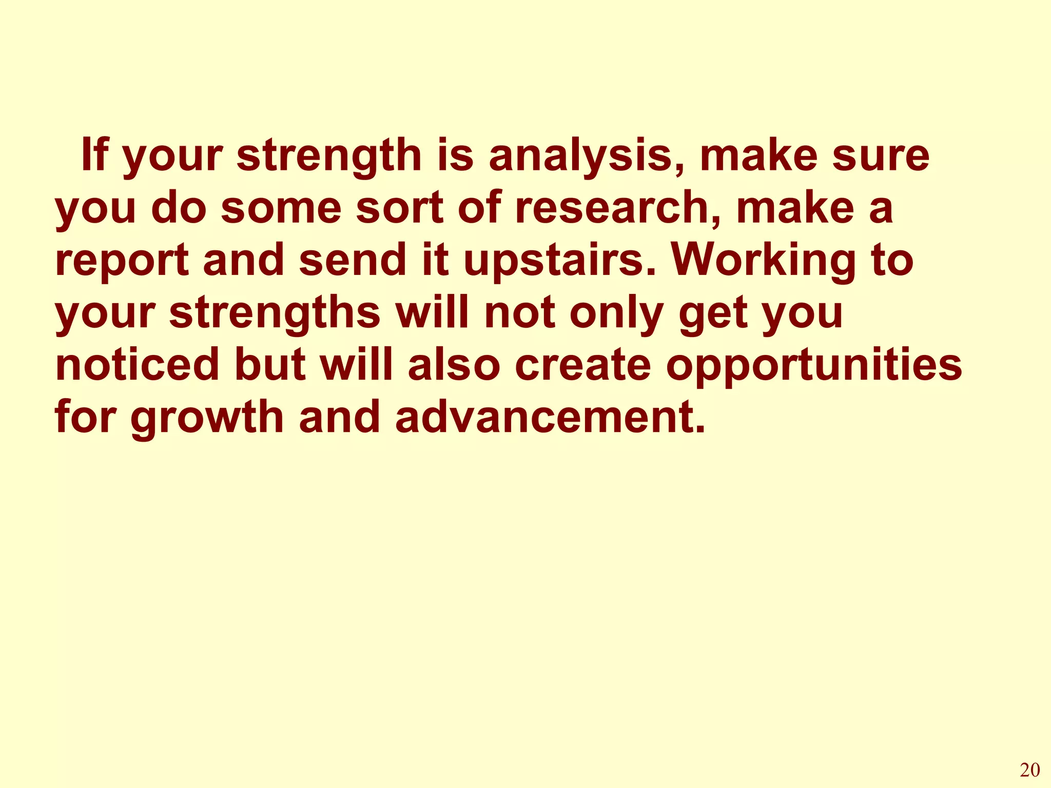 If your strength is analysis, make sure you do some sort of research, make a report and send it upstairs. Working to your strengths will not only get you noticed but will also create opportunities for growth and advancement. 