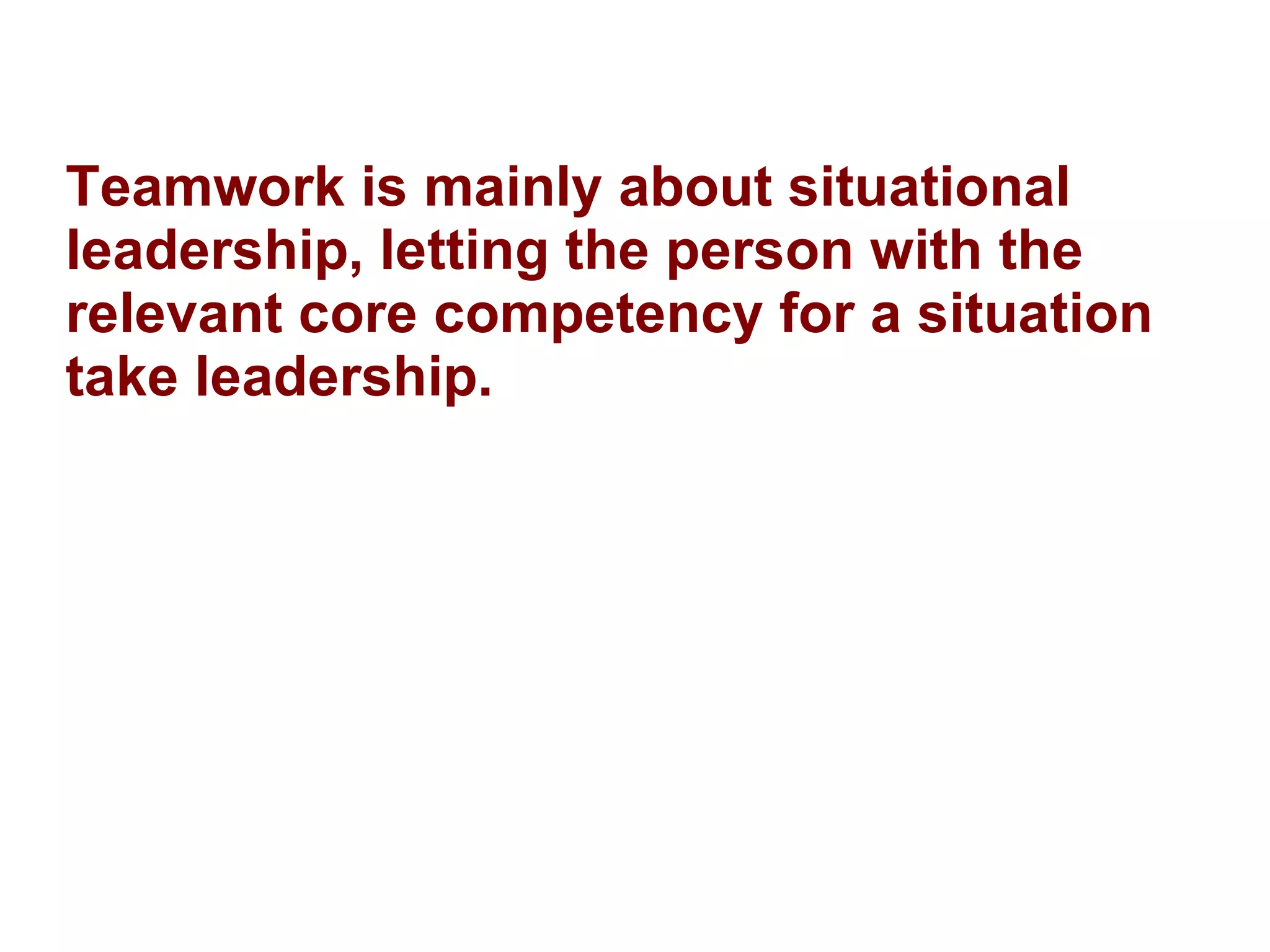 Teamwork is mainly about situational leadership, letting the person with the relevant core competency for a situation take leadership. 