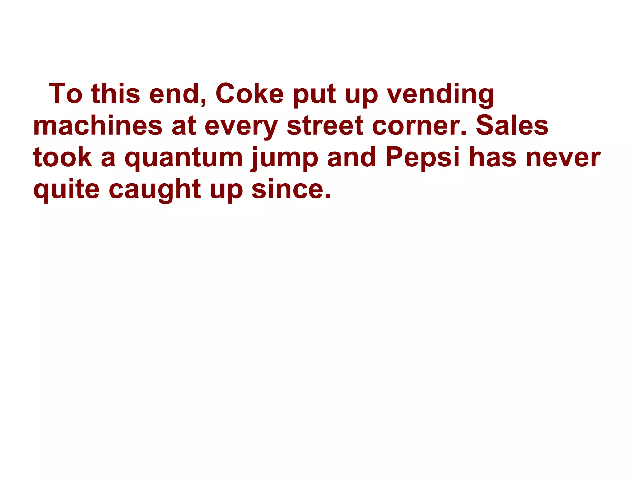 To this end, Coke put up vending machines at every street corner. Sales took a quantum jump and Pepsi has never quite caught up since. 