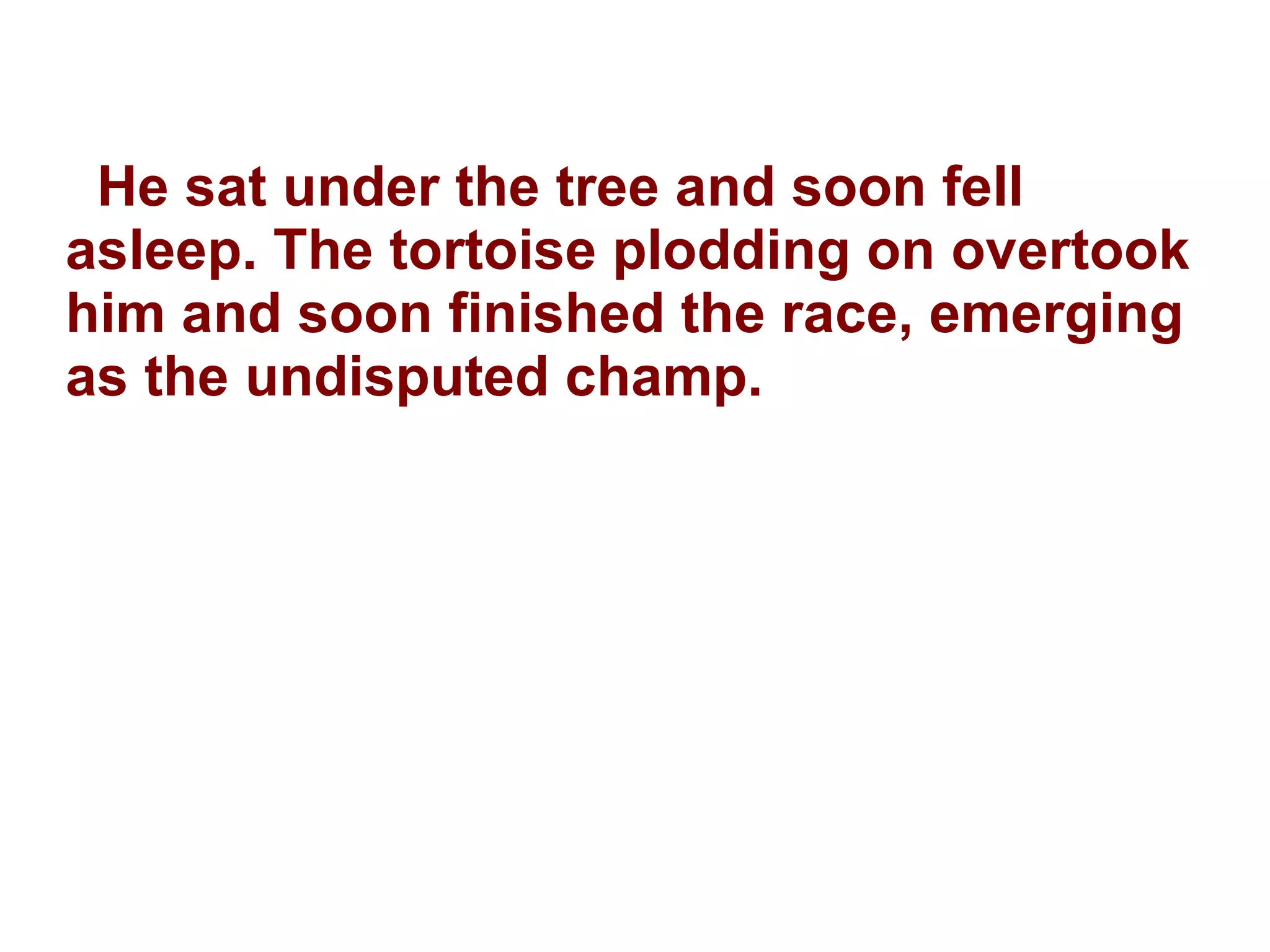 He sat under the tree and soon fell asleep. The tortoise plodding on overtook him and soon finished the race, emerging as the undisputed champ. 
