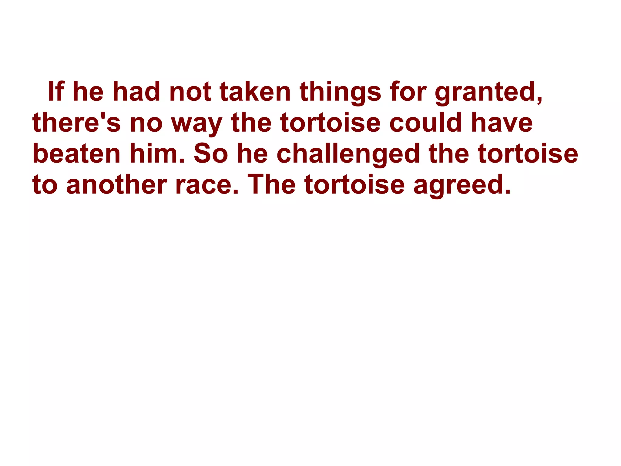If he had not taken things for granted, there's no way the tortoise could have beaten him. So he challenged the tortoise to another race. The tortoise agreed. 